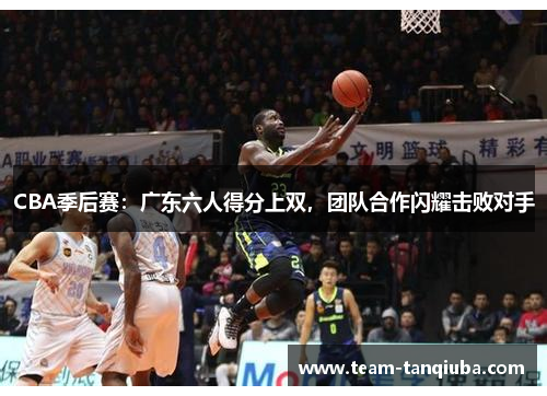 CBA季后赛：广东六人得分上双，团队合作闪耀击败对手