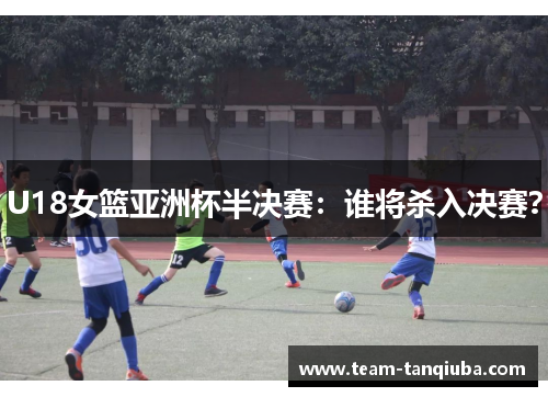 U18女篮亚洲杯半决赛：谁将杀入决赛？