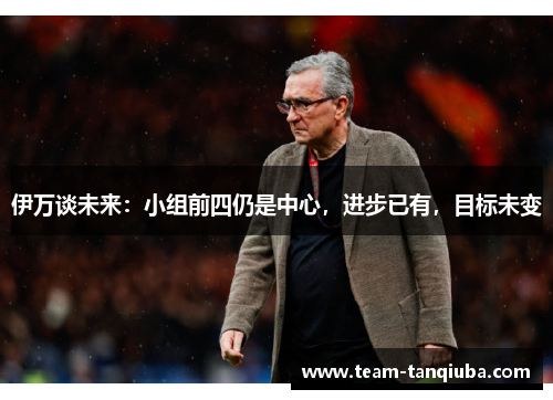 伊万谈未来：小组前四仍是中心，进步已有，目标未变