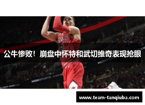 公牛惨败！崩盘中怀特和武切维奇表现抢眼