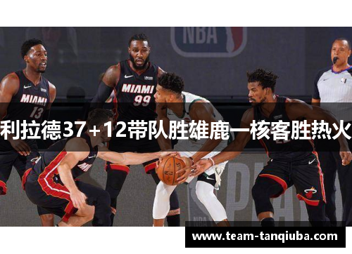 利拉德37+12带队胜雄鹿一核客胜热火