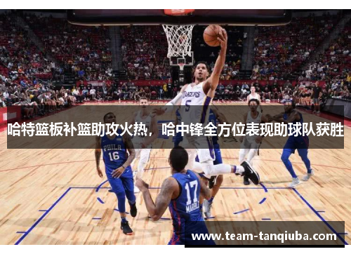 哈特篮板补篮助攻火热，哈中锋全方位表现助球队获胜