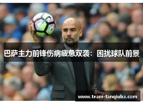 巴萨主力前锋伤病疲惫双袭：困扰球队前景