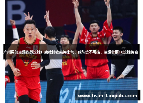 广州男篮主场连战连胜！助教杜锋鼓舞士气，球队势不可挡，演绎壮丽10连胜传奇！