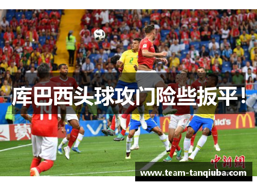 库巴西头球攻门险些扳平！